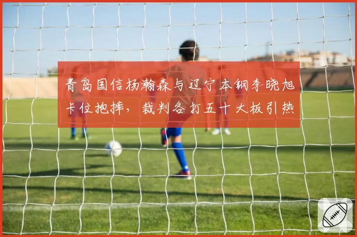 青岛国信杨瀚森与辽宁本钢李晓旭卡位抱摔，裁判各打五十大板引热议
