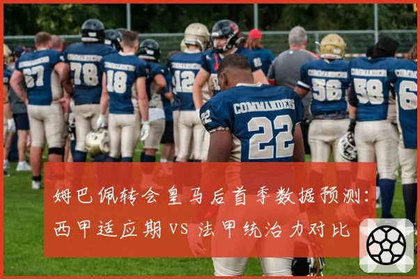 姆巴佩转会皇马后首季数据预测：西甲适应期 vs 法甲统治力对比
