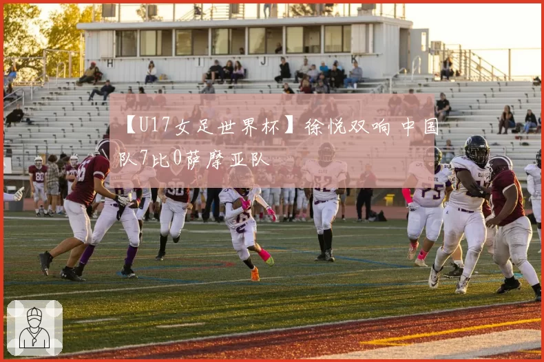 【U17女足世界杯】徐悦双响 中国队7比0萨摩亚队