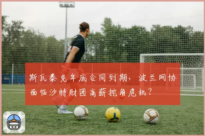 斯瓦泰克年底合同到期，波兰网协面临沙特财团高薪挖角危机？