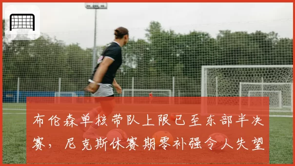 布伦森单核带队上限已至东部半决赛,尼克斯休赛期零补强令人失望
