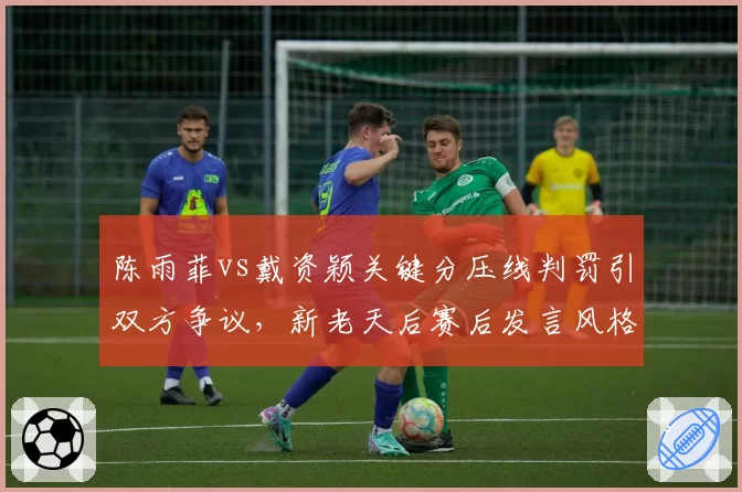陈雨菲vs戴资颖关键分压线判罚引双方争议，新老天后赛后发言风格迥异