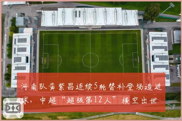 河南队黄紫昌连续5轮替补登场造进球，中超“超级第12人”横空出世？