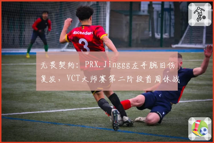 无畏契约：PRX.Jinggg左手腕旧伤复发，VCT大师赛第二阶段首周休战