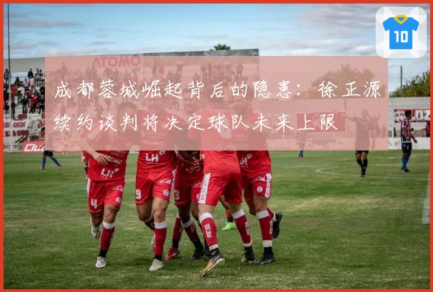 成都蓉城崛起背后的隐患：徐正源续约谈判将决定球队未来上限