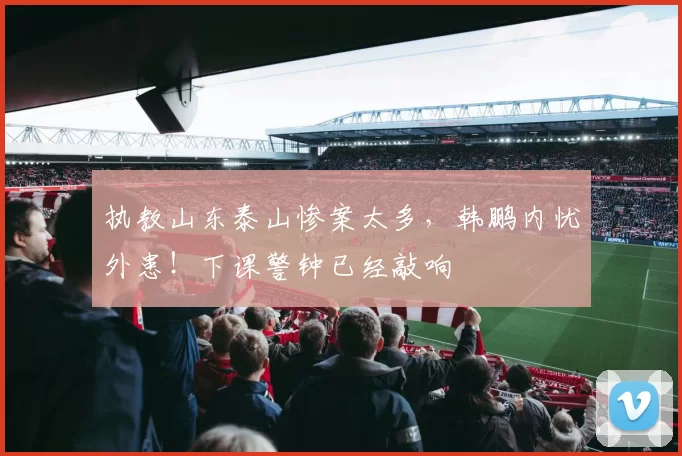执教山东泰山惨案太多,韩鹏内忧外患!下课警钟已经敲响