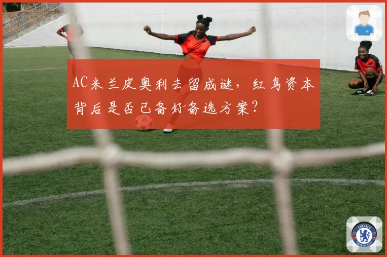 AC米兰皮奥利去留成谜，红鸟资本背后是否已备好备选方案？