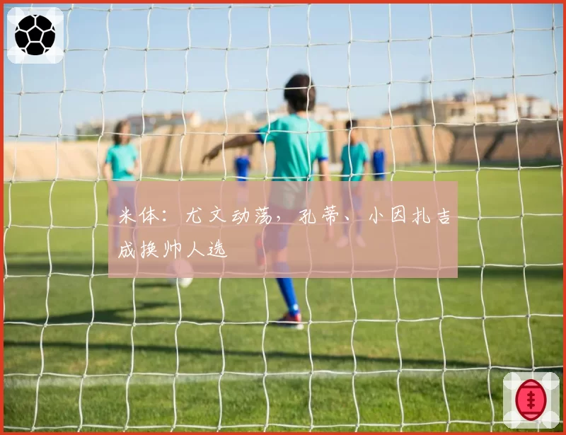 米体：尤文动荡，孔蒂、小因扎吉成换帅人选
