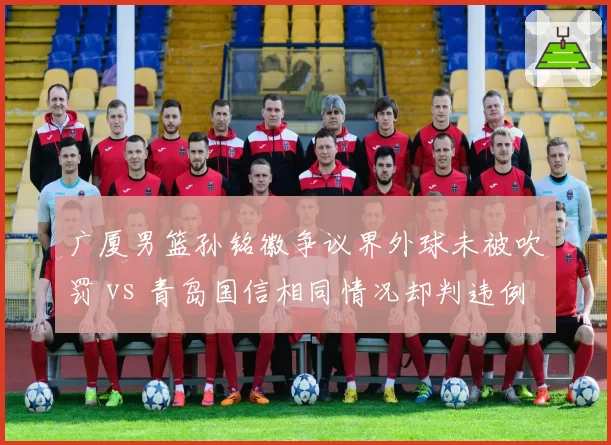 广厦男篮孙铭徽争议界外球未被吹罚 vs 青岛国信相同情况却判违例，连续判罚失准
