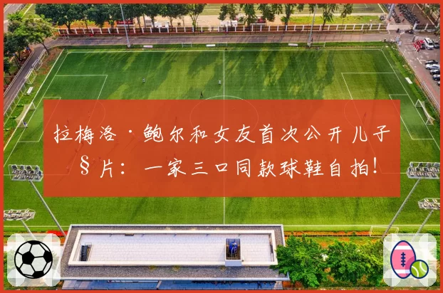 拉梅洛·鲍尔和女友首次公开儿子照片：一家三口同款球鞋自拍！