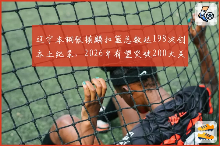 辽宁本钢张镇麟扣篮总数达198次创本土纪录，2026年有望突破200大关