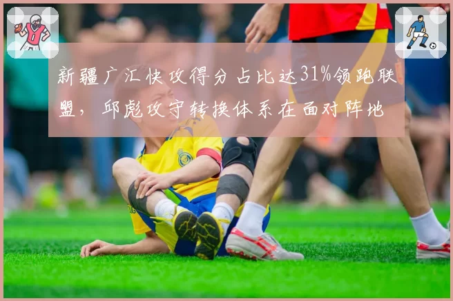 新疆广汇快攻得分占比达31%领跑联盟,邱彪攻守转换体系在面对阵地强队时如何应变?