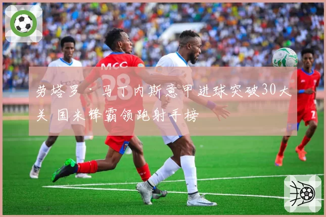 劳塔罗·马丁内斯意甲进球突破30大关 国米锋霸领跑射手榜