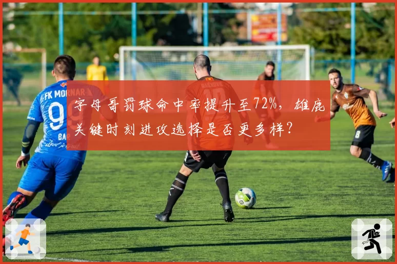 字母哥罚球命中率提升至72%，雄鹿关键时刻进攻选择是否更多样？