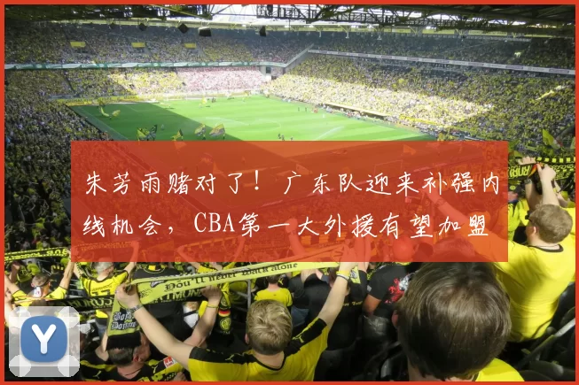 朱芳雨赌对了!广东队迎来补强内线机会,CBA第一大外援有望加盟
